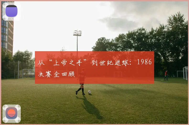 从“上帝之手”到世纪进球：1986决赛全回顾