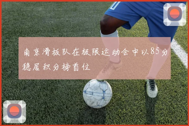 南京滑板队在极限运动会中以85分稳居积分榜首位