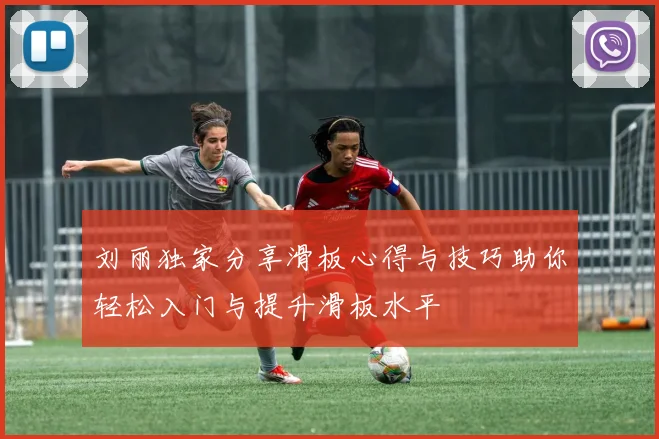 刘丽独家分享滑板心得与技巧助你轻松入门与提升滑板水平
