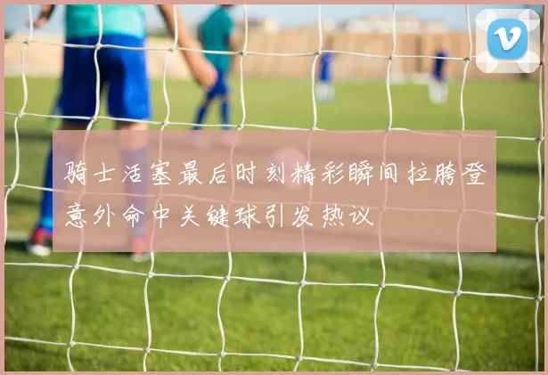 骑士活塞最后时刻精彩瞬间拉胯登意外命中关键球引发热议