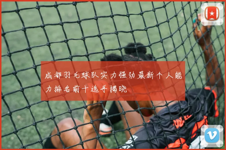 成都羽毛球队实力强劲最新个人能力排名前十选手揭晓