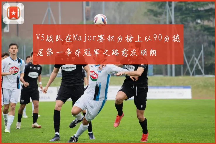 V5战队在Major赛积分榜上以90分稳居第一争夺冠军之路愈发明朗