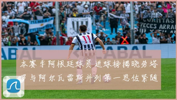 本赛季阿根廷球员进球榜揭晓劳塔罗与阿尔瓦雷斯并列第一恩佐紧随其后