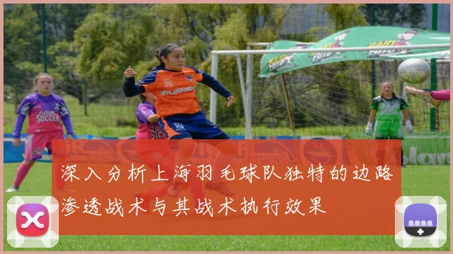 深入分析上海羽毛球队独特的边路渗透战术与其战术执行效果